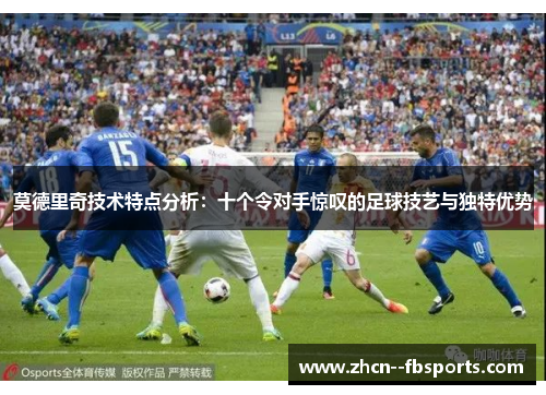 莫德里奇技术特点分析：十个令对手惊叹的足球技艺与独特优势